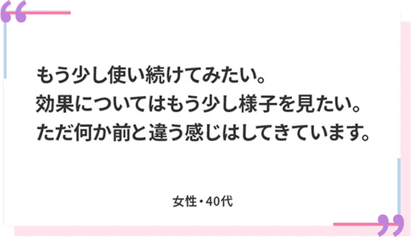 もう少し使い続けてみたい。効果についてはもう少し様子を見たい。ただ何か前と違う感じはしてきています。 女性・40代
