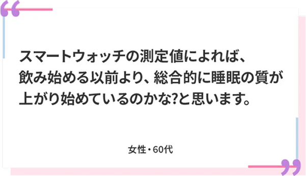 スマートウォッチの測定値によれば、飲み始める以前より、総合的に睡眠の質が上がり始めているのかな？と思います。 女性・60代