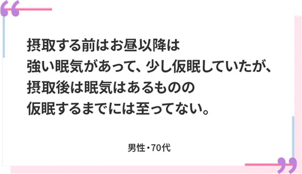 摂取する前はお昼以降は強い眠気があって、少し仮眠していたが、摂取後は眠気はあるものの仮眠するまでには至ってない。 男性・70代