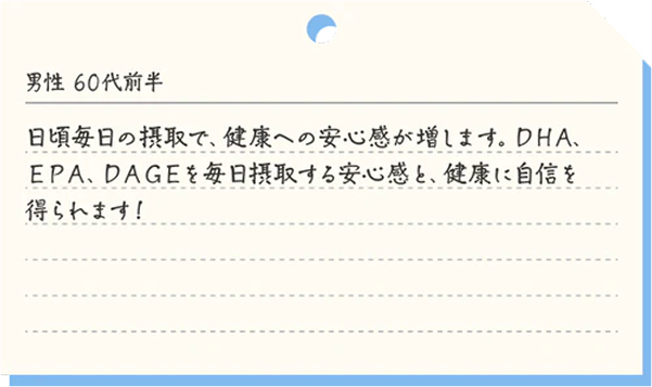 男性60代前半 日頃毎日の摂取で、健康への安心感が増します。DHA、EPA、DAGEを毎日摂取する安心感と、健康に自信を得られます！