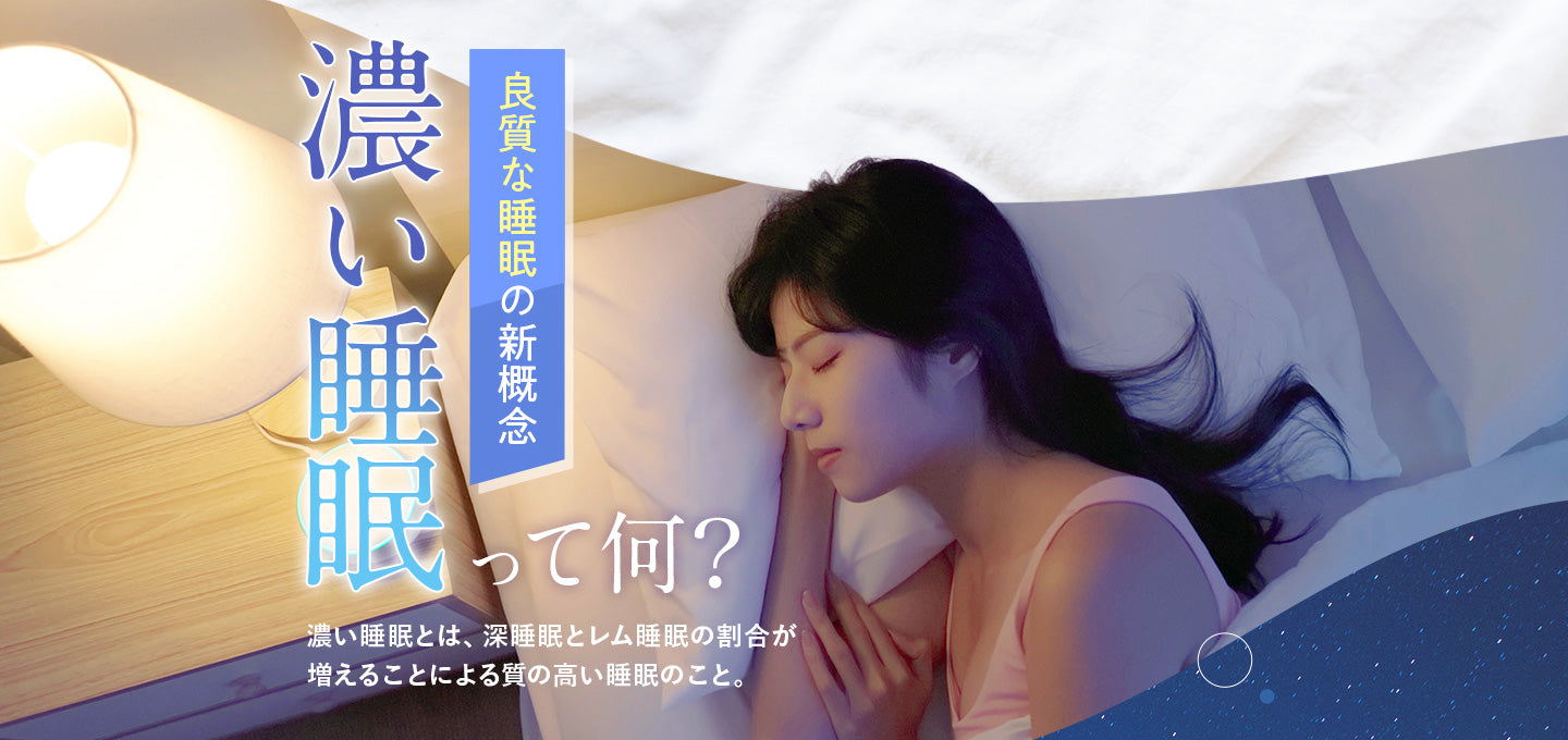 良質な睡眠の新概念 濃い睡眠って何?濃い睡眠とは、深睡眠とレム睡眠の割合が増えることによる質の高い睡眠のこと。